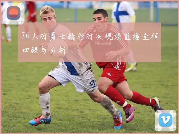 76人对勇士精彩对决视频直播全程回顾与分析