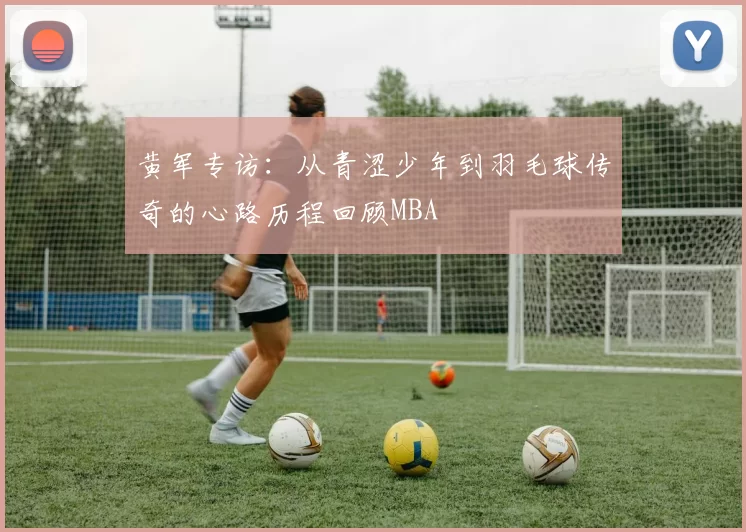 黄军专访：从青涩少年到羽毛球传奇的心路历程回顾MBA