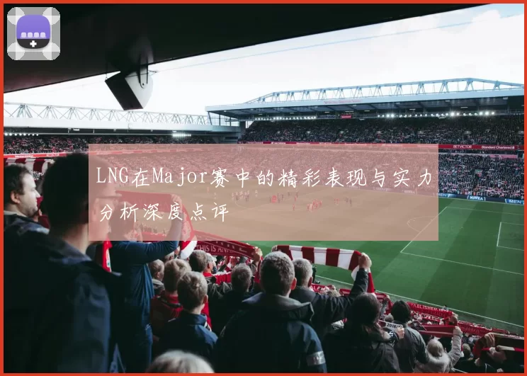 LNG在Major赛中的精彩表现与实力分析深度点评
