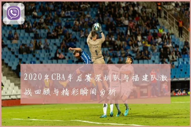 2020年CBA季后赛深圳队与福建队激战回顾与精彩瞬间分析