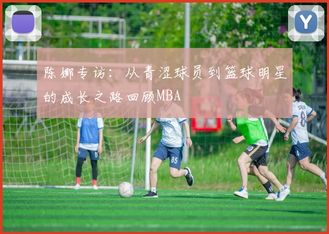 陈娜专访：从青涩球员到篮球明星的成长之路回顾MBA