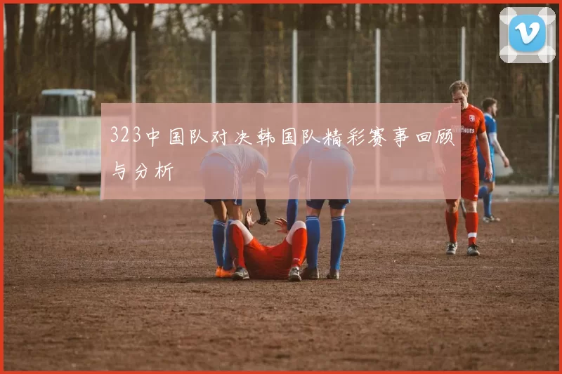 323中国队对决韩国队精彩赛事回顾与分析