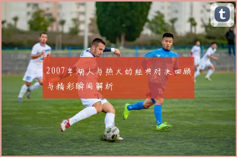 2007年湖人与热火的经典对决回顾与精彩瞬间解析