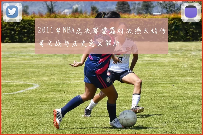 2011年NBA总决赛雷霆对决热火的传奇之战与历史意义解析