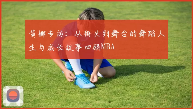 黄娜专访：从街头到舞台的舞蹈人生与成长故事回顾MBA