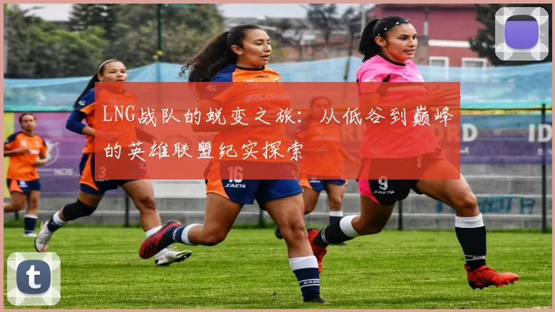 LNG战队的蜕变之旅：从低谷到巅峰的英雄联盟纪实探索