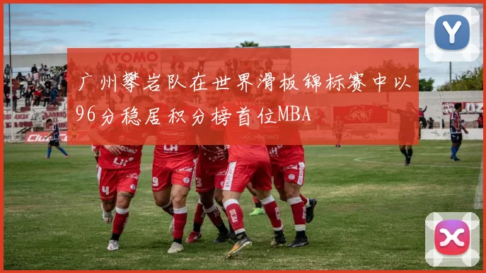 广州攀岩队在世界滑板锦标赛中以96分稳居积分榜首位MBA
