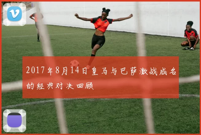2017年8月14日皇马与巴萨激战成名的经典对决回顾
