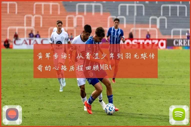 黄军专访：从青涩少年到羽毛球传奇的心路历程回顾MBA