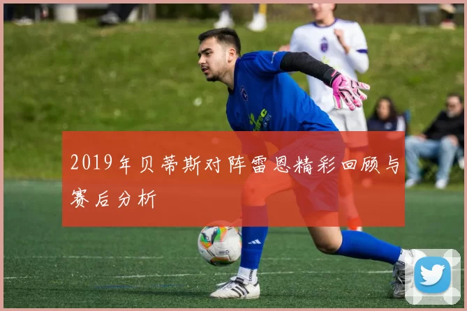 2019年贝蒂斯对阵雷恩精彩回顾与赛后分析