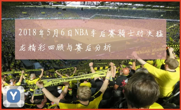 2018年5月6日NBA季后赛骑士对决猛龙精彩回顾与赛后分析