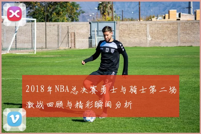 2018年NBA总决赛勇士与骑士第二场激战回顾与精彩瞬间分析