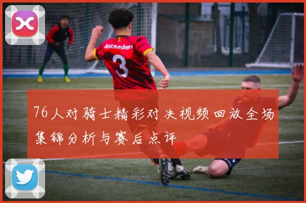 76人对骑士精彩对决视频回放全场集锦分析与赛后点评